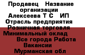 Продавец › Название организации ­ Алексеева Т.С., ИП › Отрасль предприятия ­ Розничная торговля › Минимальный оклад ­ 12 000 - Все города Работа » Вакансии   . Мурманская обл.,Мончегорск г.